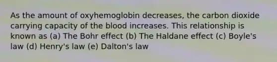 As the amount of oxyhemoglobin decreases, the carbon dioxide carrying capacity of the blood increases. This relationship is known as (a) The Bohr effect (b) The Haldane effect (c) Boyle's law (d) Henry's law (e) Dalton's law