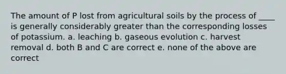 The amount of P lost from agricultural soils by the process of ____ is generally considerably greater than the corresponding losses of potassium. a. leaching b. gaseous evolution c. harvest removal d. both B and C are correct e. none of the above are correct