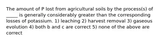 The amount of P lost from agricultural soils by the process(s) of _____ is generally considerably greater than the corresponding losses of potassium. 1) leaching 2) harvest removal 3) gaseous evolution 4) both b and c are correct 5) none of the above are correct