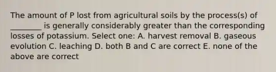 The amount of P lost from agricultural soils by the process(s) of ________ is generally considerably greater than the corresponding losses of potassium. Select one: A. harvest removal B. gaseous evolution C. leaching D. both B and C are correct E. none of the above are correct