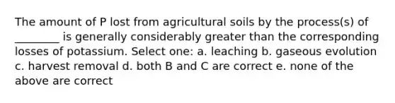 The amount of P lost from agricultural soils by the process(s) of ________ is generally considerably <a href='https://www.questionai.com/knowledge/ktgHnBD4o3-greater-than' class='anchor-knowledge'>greater than</a> the corresponding losses of potassium. Select one: a. leaching b. gaseous evolution c. harvest removal d. both B and C are correct e. none of the above are correct