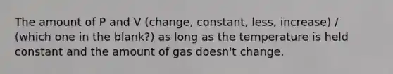 The amount of P and V (change, constant, less, increase) / (which one in the blank?) as long as the temperature is held constant and the amount of gas doesn't change.