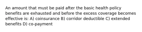 An amount that must be paid after the basic health policy benefits are exhausted and before the excess coverage becomes effective is: A) coinsurance B) corridor deductible C) extended benefits D) co-payment