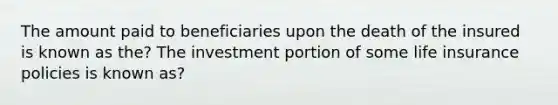 The amount paid to beneficiaries upon the death of the insured is known as the? The investment portion of some life insurance policies is known as?