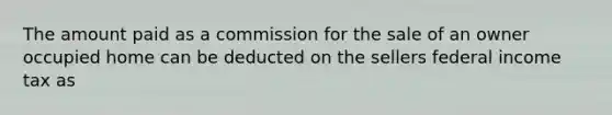 The amount paid as a commission for the sale of an owner occupied home can be deducted on the sellers federal income tax as