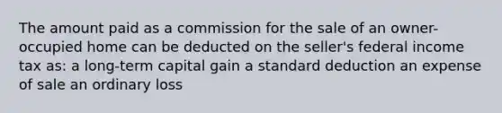 The amount paid as a commission for the sale of an owner-occupied home can be deducted on the seller's federal income tax as: a long-term capital gain a standard deduction an expense of sale an ordinary loss