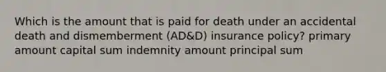 Which is the amount that is paid for death under an accidental death and dismemberment (AD&D) insurance policy? primary amount capital sum indemnity amount principal sum