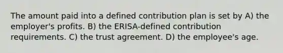 The amount paid into a defined contribution plan is set by A) the employer's profits. B) the ERISA-defined contribution requirements. C) the trust agreement. D) the employee's age.