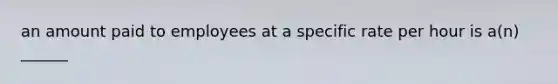 an amount paid to employees at a specific rate per hour is a(n) ______