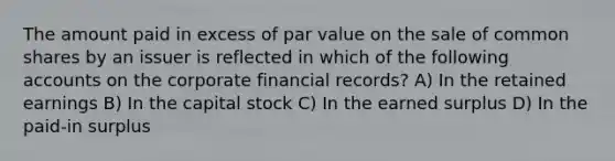 The amount paid in excess of par value on the sale of common shares by an issuer is reflected in which of the following accounts on the corporate financial records? A) In the retained earnings B) In the capital stock C) In the earned surplus D) In the paid-in surplus