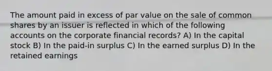 The amount paid in excess of par value on the sale of common shares by an issuer is reflected in which of the following accounts on the corporate financial records? A) In the capital stock B) In the paid-in surplus C) In the earned surplus D) In the retained earnings