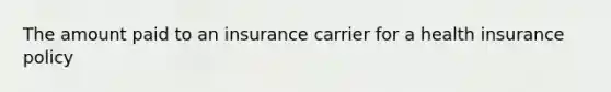 The amount paid to an insurance carrier for a health insurance policy