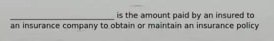 ___________________________ is the amount paid by an insured to an insurance company to obtain or maintain an insurance policy