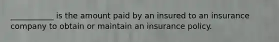 ___________ is the amount paid by an insured to an insurance company to obtain or maintain an insurance policy.