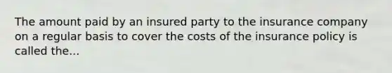 The amount paid by an insured party to the insurance company on a regular basis to cover the costs of the insurance policy is called the...