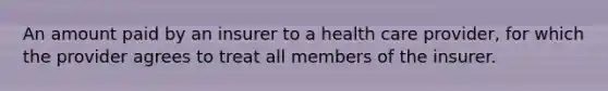 An amount paid by an insurer to a health care provider, for which the provider agrees to treat all members of the insurer.