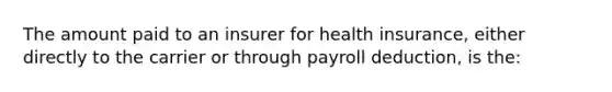 The amount paid to an insurer for health insurance, either directly to the carrier or through payroll deduction, is the: