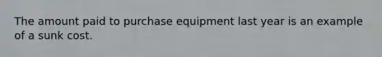 The amount paid to purchase equipment last year is an example of a sunk cost.