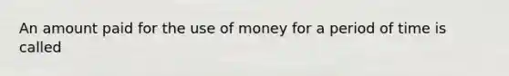 An amount paid for the use of money for a period of time is called