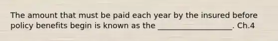 The amount that must be paid each year by the insured before policy benefits begin is known as the ___________________. Ch.4