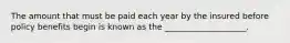 The amount that must be paid each year by the insured before policy benefits begin is known as the ____________________.