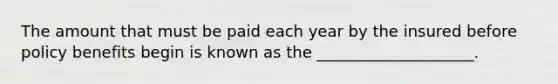 The amount that must be paid each year by the insured before policy benefits begin is known as the ____________________.