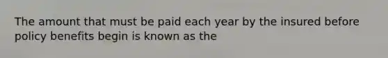 The amount that must be paid each year by the insured before policy benefits begin is known as the