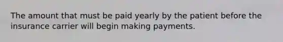 The amount that must be paid yearly by the patient before the insurance carrier will begin making payments.