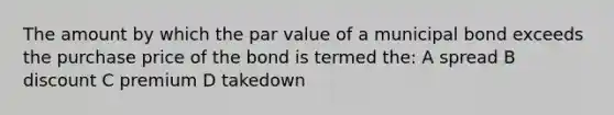 The amount by which the par value of a municipal bond exceeds the purchase price of the bond is termed the: A spread B discount C premium D takedown