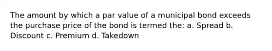 The amount by which a par value of a municipal bond exceeds the purchase price of the bond is termed the: a. Spread b. Discount c. Premium d. Takedown