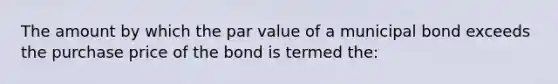 The amount by which the par value of a municipal bond exceeds the purchase price of the bond is termed the: