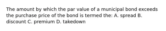 The amount by which the par value of a municipal bond exceeds the purchase price of the bond is termed the: A. spread B. discount C. premium D. takedown