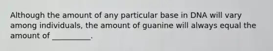 Although the amount of any particular base in DNA will vary among individuals, the amount of guanine will always equal the amount of __________.