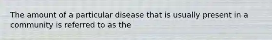 The amount of a particular disease that is usually present in a community is referred to as the