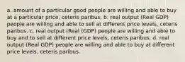 a. amount of a particular good people are willing and able to buy at a particular price, ceteris paribus. b. real output (Real GDP) people are willing and able to sell at different price levels, ceteris paribus. c. real output (Real (GDP) people are willing and able to buy and to sell at different price levels, ceteris paribus. d. real output (Real GDP) people are willing and able to buy at different price levels, ceteris paribus.