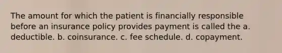 The amount for which the patient is financially responsible before an insurance policy provides payment is called the a. deductible. b. coinsurance. c. fee schedule. d. copayment.