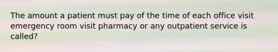 The amount a patient must pay of the time of each office visit emergency room visit pharmacy or any outpatient service is called?