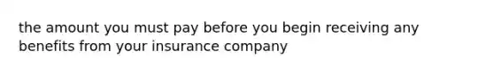 the amount you must pay before you begin receiving any benefits from your insurance company