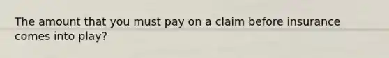 The amount that you must pay on a claim before insurance comes into play?