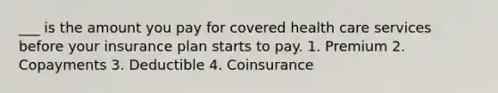 ___ is the amount you pay for covered health care services before your insurance plan starts to pay. 1. Premium 2. Copayments 3. Deductible 4. Coinsurance