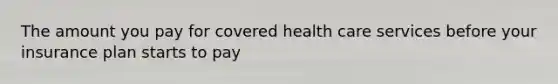 The amount you pay for covered health care services before your insurance plan starts to pay