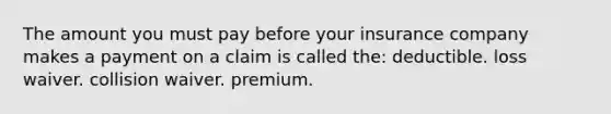 The amount you must pay before your insurance company makes a payment on a claim is called the: deductible. loss waiver. collision waiver. premium.