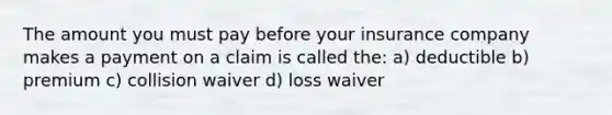 The amount you must pay before your insurance company makes a payment on a claim is called the: a) deductible b) premium c) collision waiver d) loss waiver