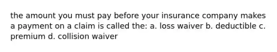 the amount you must pay before your insurance company makes a payment on a claim is called the: a. loss waiver b. deductible c. premium d. collision waiver