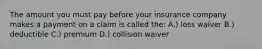 The amount you must pay before your insurance company makes a payment on a claim is called the: A.) loss waiver B.) deductible C.) premium D.) collision waiver