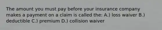 The amount you must pay before your insurance company makes a payment on a claim is called the: A.) loss waiver B.) deductible C.) premium D.) collision waiver