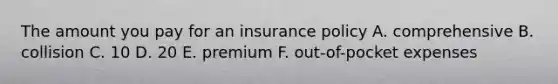 The amount you pay for an insurance policy A. comprehensive B. collision C. 10 D. 20 E. premium F. out-of-pocket expenses