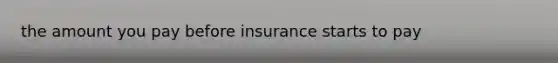 the amount you pay before insurance starts to pay