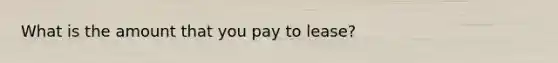 What is the amount that you pay to lease?