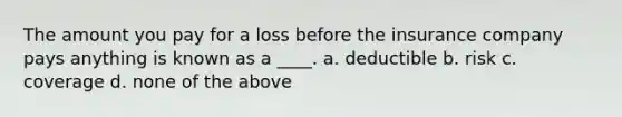 The amount you pay for a loss before the insurance company pays anything is known as a ____. a. deductible b. risk c. coverage d. none of the above